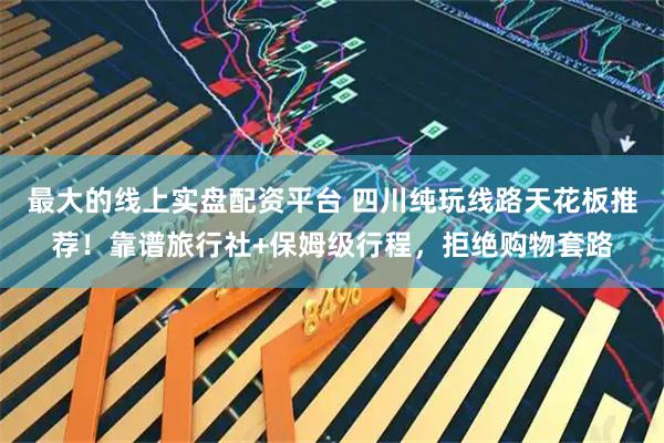 最大的线上实盘配资平台 四川纯玩线路天花板推荐！靠谱旅行社+保姆级行程，拒绝购物套路