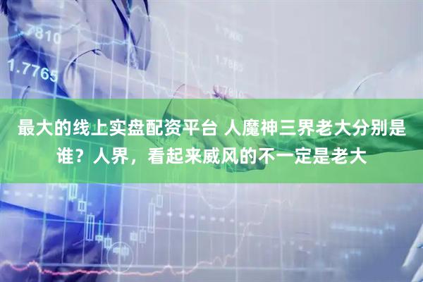 最大的线上实盘配资平台 人魔神三界老大分别是谁？人界，看起来威风的不一定是老大