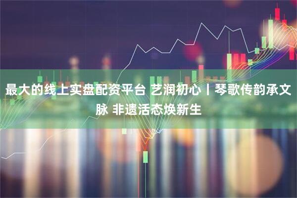 最大的线上实盘配资平台 艺润初心丨琴歌传韵承文脉 非遗活态焕新生