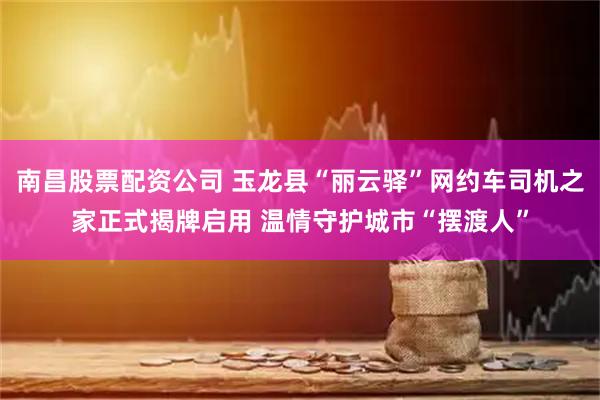 南昌股票配资公司 玉龙县“丽云驿”网约车司机之家正式揭牌启用 温情守护城市“摆渡人”