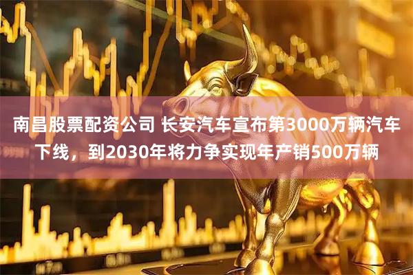 南昌股票配资公司 长安汽车宣布第3000万辆汽车下线，到2030年将力争实现年产销500万辆