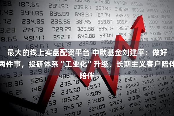 最大的线上实盘配资平台 中欧基金刘建平：做好两件事，投研体系“工业化”升级、长期主义客户陪伴