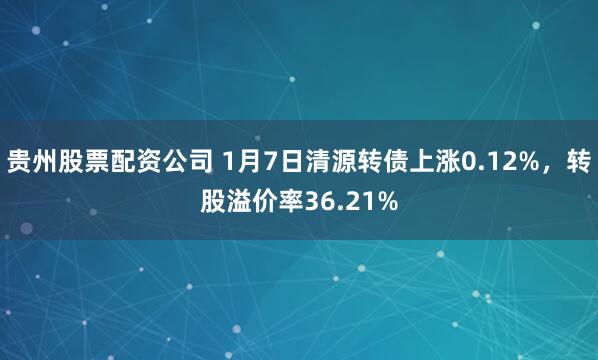 贵州股票配资公司 1月7日清源转债上涨0.12%，转股溢价率36.21%