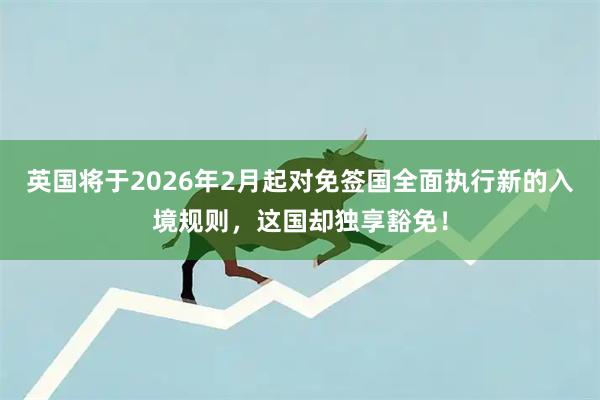 英国将于2026年2月起对免签国全面执行新的入境规则，这国却独享豁免！