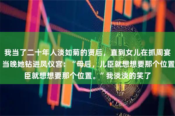 我当了二十年人淡如菊的贤后，直到女儿在抓周宴上跟我对视一眼。当晚她钻进凤仪宫：“母后，儿臣就想想要那个位置。”我淡淡的笑了