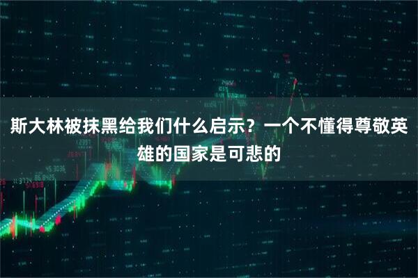 斯大林被抹黑给我们什么启示？一个不懂得尊敬英雄的国家是可悲的