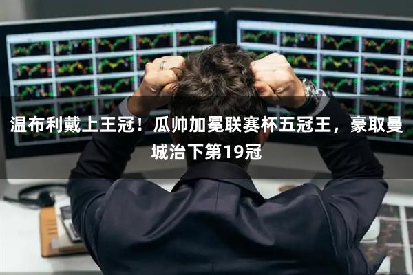 温布利戴上王冠！瓜帅加冕联赛杯五冠王，豪取曼城治下第19冠